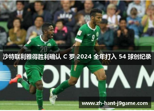 沙特联利雅得胜利确认 C 罗 2024 全年打入 54 球创纪录