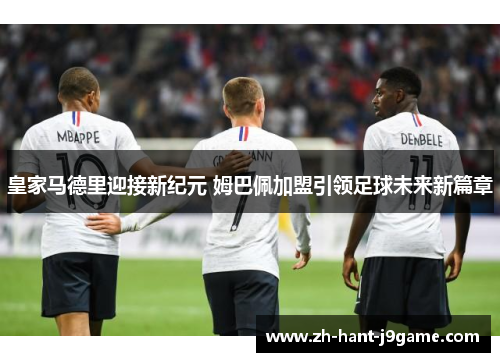 皇家马德里迎接新纪元 姆巴佩加盟引领足球未来新篇章